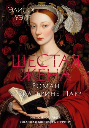 Э.Уэйр. Шестая жена. Роман о Екатерине Парр. The Big Book. Исторический роман.